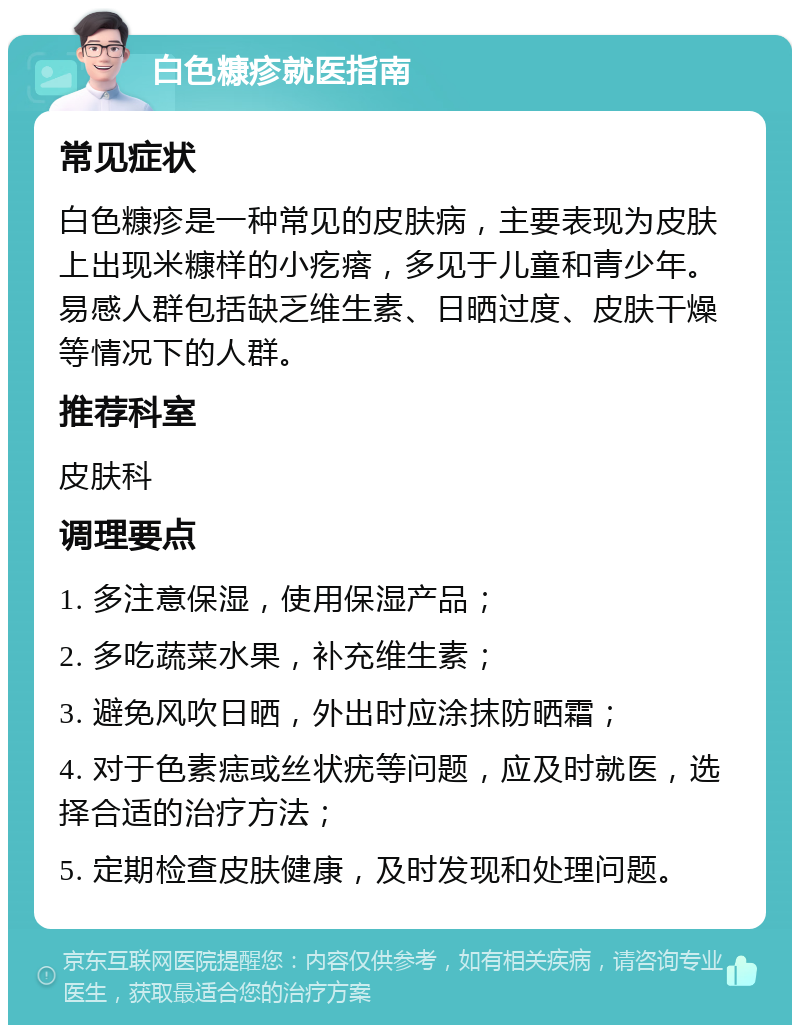 白色糠疹就医指南 常见症状 白色糠疹是一种常见的皮肤病，主要表现为皮肤上出现米糠样的小疙瘩，多见于儿童和青少年。易感人群包括缺乏维生素、日晒过度、皮肤干燥等情况下的人群。 推荐科室 皮肤科 调理要点 1. 多注意保湿，使用保湿产品； 2. 多吃蔬菜水果，补充维生素； 3. 避免风吹日晒，外出时应涂抹防晒霜； 4. 对于色素痣或丝状疣等问题，应及时就医，选择合适的治疗方法； 5. 定期检查皮肤健康，及时发现和处理问题。