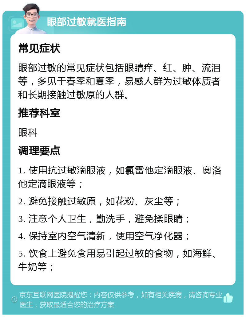 眼部过敏就医指南 常见症状 眼部过敏的常见症状包括眼睛痒、红、肿、流泪等，多见于春季和夏季，易感人群为过敏体质者和长期接触过敏原的人群。 推荐科室 眼科 调理要点 1. 使用抗过敏滴眼液，如氯雷他定滴眼液、奥洛他定滴眼液等； 2. 避免接触过敏原，如花粉、灰尘等； 3. 注意个人卫生，勤洗手，避免揉眼睛； 4. 保持室内空气清新，使用空气净化器； 5. 饮食上避免食用易引起过敏的食物，如海鲜、牛奶等；