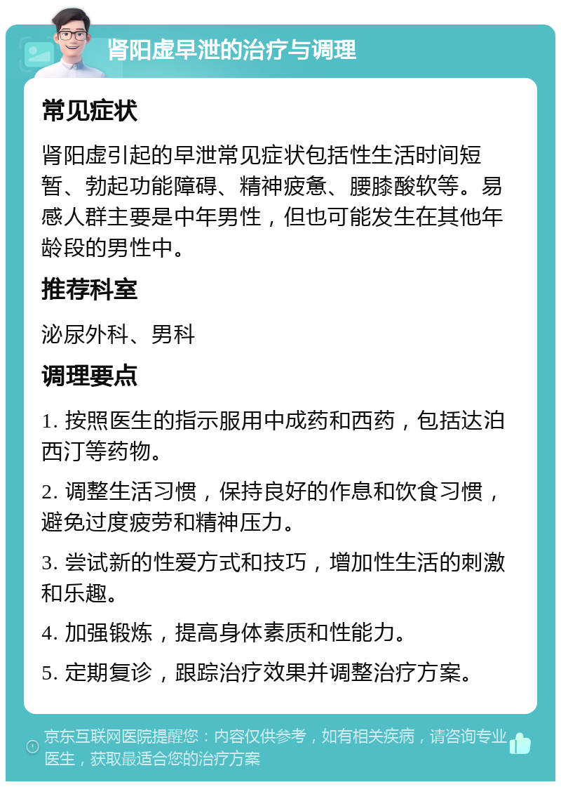 肾阳虚早泄的治疗与调理 常见症状 肾阳虚引起的早泄常见症状包括性生活时间短暂、勃起功能障碍、精神疲惫、腰膝酸软等。易感人群主要是中年男性，但也可能发生在其他年龄段的男性中。 推荐科室 泌尿外科、男科 调理要点 1. 按照医生的指示服用中成药和西药，包括达泊西汀等药物。 2. 调整生活习惯，保持良好的作息和饮食习惯，避免过度疲劳和精神压力。 3. 尝试新的性爱方式和技巧，增加性生活的刺激和乐趣。 4. 加强锻炼，提高身体素质和性能力。 5. 定期复诊，跟踪治疗效果并调整治疗方案。