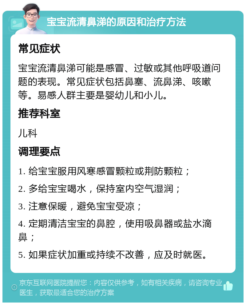 宝宝流清鼻涕的原因和治疗方法 常见症状 宝宝流清鼻涕可能是感冒、过敏或其他呼吸道问题的表现。常见症状包括鼻塞、流鼻涕、咳嗽等。易感人群主要是婴幼儿和小儿。 推荐科室 儿科 调理要点 1. 给宝宝服用风寒感冒颗粒或荆防颗粒； 2. 多给宝宝喝水，保持室内空气湿润； 3. 注意保暖，避免宝宝受凉； 4. 定期清洁宝宝的鼻腔，使用吸鼻器或盐水滴鼻； 5. 如果症状加重或持续不改善，应及时就医。