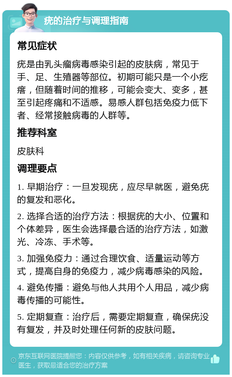 疣的治疗与调理指南 常见症状 疣是由乳头瘤病毒感染引起的皮肤病，常见于手、足、生殖器等部位。初期可能只是一个小疙瘩，但随着时间的推移，可能会变大、变多，甚至引起疼痛和不适感。易感人群包括免疫力低下者、经常接触病毒的人群等。 推荐科室 皮肤科 调理要点 1. 早期治疗：一旦发现疣，应尽早就医，避免疣的复发和恶化。 2. 选择合适的治疗方法：根据疣的大小、位置和个体差异，医生会选择最合适的治疗方法，如激光、冷冻、手术等。 3. 加强免疫力：通过合理饮食、适量运动等方式，提高自身的免疫力，减少病毒感染的风险。 4. 避免传播：避免与他人共用个人用品，减少病毒传播的可能性。 5. 定期复查：治疗后，需要定期复查，确保疣没有复发，并及时处理任何新的皮肤问题。