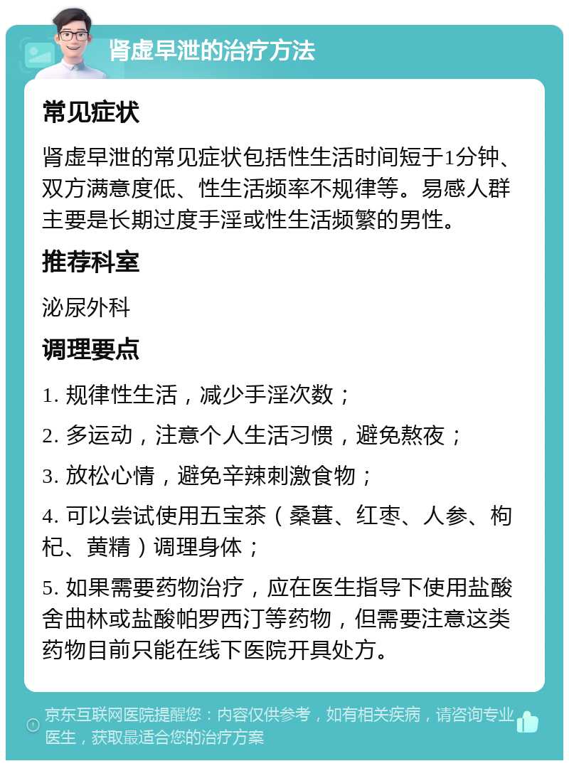 肾虚早泄的治疗方法 常见症状 肾虚早泄的常见症状包括性生活时间短于1分钟、双方满意度低、性生活频率不规律等。易感人群主要是长期过度手淫或性生活频繁的男性。 推荐科室 泌尿外科 调理要点 1. 规律性生活，减少手淫次数； 2. 多运动，注意个人生活习惯，避免熬夜； 3. 放松心情，避免辛辣刺激食物； 4. 可以尝试使用五宝茶（桑葚、红枣、人参、枸杞、黄精）调理身体； 5. 如果需要药物治疗，应在医生指导下使用盐酸舍曲林或盐酸帕罗西汀等药物，但需要注意这类药物目前只能在线下医院开具处方。