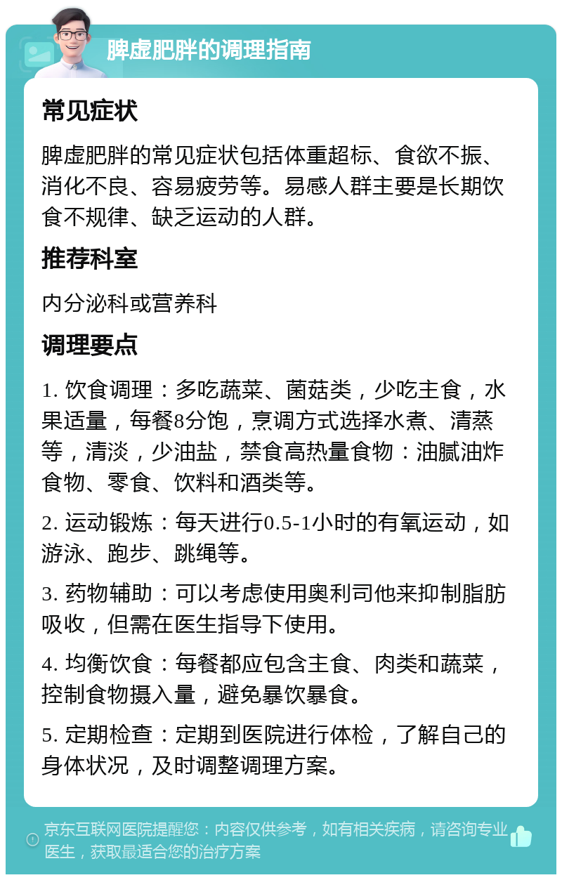 脾虚肥胖的调理指南 常见症状 脾虚肥胖的常见症状包括体重超标、食欲不振、消化不良、容易疲劳等。易感人群主要是长期饮食不规律、缺乏运动的人群。 推荐科室 内分泌科或营养科 调理要点 1. 饮食调理：多吃蔬菜、菌菇类，少吃主食，水果适量，每餐8分饱，烹调方式选择水煮、清蒸等，清淡，少油盐，禁食高热量食物：油腻油炸食物、零食、饮料和酒类等。 2. 运动锻炼：每天进行0.5-1小时的有氧运动，如游泳、跑步、跳绳等。 3. 药物辅助：可以考虑使用奥利司他来抑制脂肪吸收，但需在医生指导下使用。 4. 均衡饮食：每餐都应包含主食、肉类和蔬菜，控制食物摄入量，避免暴饮暴食。 5. 定期检查：定期到医院进行体检，了解自己的身体状况，及时调整调理方案。