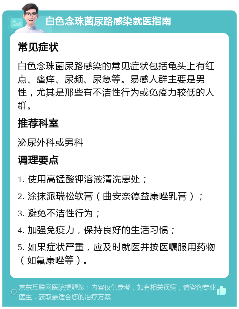 白色念珠菌尿路感染就医指南 常见症状 白色念珠菌尿路感染的常见症状包括龟头上有红点、瘙痒、尿频、尿急等。易感人群主要是男性，尤其是那些有不洁性行为或免疫力较低的人群。 推荐科室 泌尿外科或男科 调理要点 1. 使用高锰酸钾溶液清洗患处； 2. 涂抹派瑞松软膏（曲安奈德益康唑乳膏）； 3. 避免不洁性行为； 4. 加强免疫力，保持良好的生活习惯； 5. 如果症状严重，应及时就医并按医嘱服用药物（如氟康唑等）。