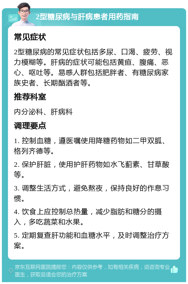 2型糖尿病与肝病患者用药指南 常见症状 2型糖尿病的常见症状包括多尿、口渴、疲劳、视力模糊等。肝病的症状可能包括黄疸、腹痛、恶心、呕吐等。易感人群包括肥胖者、有糖尿病家族史者、长期酗酒者等。 推荐科室 内分泌科、肝病科 调理要点 1. 控制血糖，遵医嘱使用降糖药物如二甲双胍、格列齐德等。 2. 保护肝脏，使用护肝药物如水飞蓟素、甘草酸等。 3. 调整生活方式，避免熬夜，保持良好的作息习惯。 4. 饮食上应控制总热量，减少脂肪和糖分的摄入，多吃蔬菜和水果。 5. 定期复查肝功能和血糖水平，及时调整治疗方案。