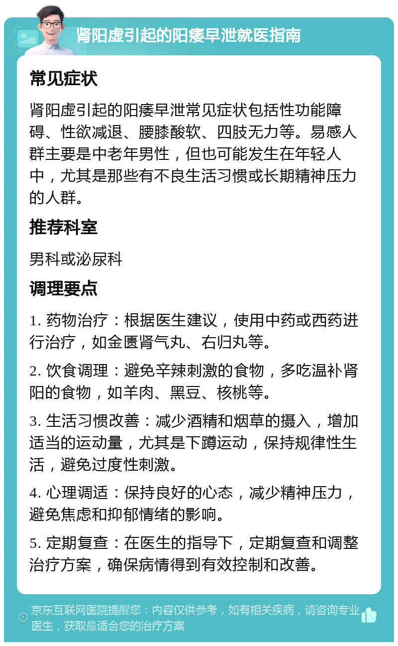 肾阳虚引起的阳痿早泄就医指南 常见症状 肾阳虚引起的阳痿早泄常见症状包括性功能障碍、性欲减退、腰膝酸软、四肢无力等。易感人群主要是中老年男性，但也可能发生在年轻人中，尤其是那些有不良生活习惯或长期精神压力的人群。 推荐科室 男科或泌尿科 调理要点 1. 药物治疗：根据医生建议，使用中药或西药进行治疗，如金匮肾气丸、右归丸等。 2. 饮食调理：避免辛辣刺激的食物，多吃温补肾阳的食物，如羊肉、黑豆、核桃等。 3. 生活习惯改善：减少酒精和烟草的摄入，增加适当的运动量，尤其是下蹲运动，保持规律性生活，避免过度性刺激。 4. 心理调适：保持良好的心态，减少精神压力，避免焦虑和抑郁情绪的影响。 5. 定期复查：在医生的指导下，定期复查和调整治疗方案，确保病情得到有效控制和改善。