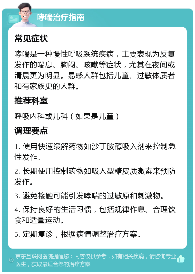 哮喘治疗指南 常见症状 哮喘是一种慢性呼吸系统疾病，主要表现为反复发作的喘息、胸闷、咳嗽等症状，尤其在夜间或清晨更为明显。易感人群包括儿童、过敏体质者和有家族史的人群。 推荐科室 呼吸内科或儿科（如果是儿童） 调理要点 1. 使用快速缓解药物如沙丁胺醇吸入剂来控制急性发作。 2. 长期使用控制药物如吸入型糖皮质激素来预防发作。 3. 避免接触可能引发哮喘的过敏原和刺激物。 4. 保持良好的生活习惯，包括规律作息、合理饮食和适量运动。 5. 定期复诊，根据病情调整治疗方案。