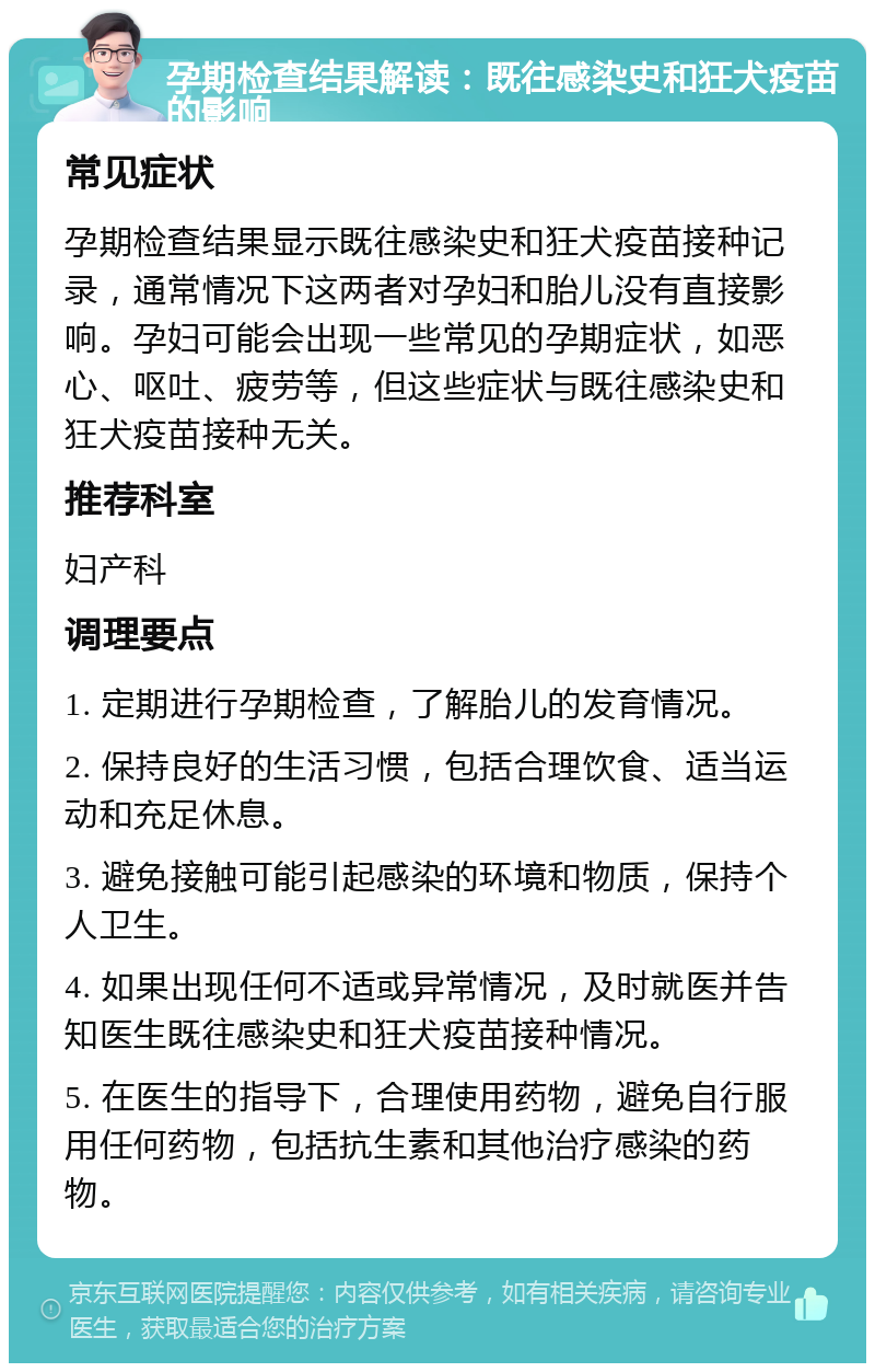 孕期检查结果解读：既往感染史和狂犬疫苗的影响 常见症状 孕期检查结果显示既往感染史和狂犬疫苗接种记录，通常情况下这两者对孕妇和胎儿没有直接影响。孕妇可能会出现一些常见的孕期症状，如恶心、呕吐、疲劳等，但这些症状与既往感染史和狂犬疫苗接种无关。 推荐科室 妇产科 调理要点 1. 定期进行孕期检查，了解胎儿的发育情况。 2. 保持良好的生活习惯，包括合理饮食、适当运动和充足休息。 3. 避免接触可能引起感染的环境和物质，保持个人卫生。 4. 如果出现任何不适或异常情况，及时就医并告知医生既往感染史和狂犬疫苗接种情况。 5. 在医生的指导下，合理使用药物，避免自行服用任何药物，包括抗生素和其他治疗感染的药物。