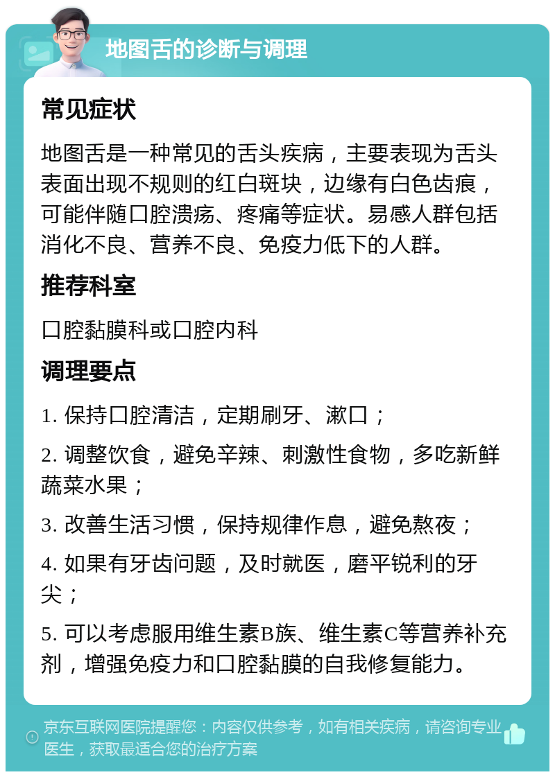 地图舌的诊断与调理 常见症状 地图舌是一种常见的舌头疾病，主要表现为舌头表面出现不规则的红白斑块，边缘有白色齿痕，可能伴随口腔溃疡、疼痛等症状。易感人群包括消化不良、营养不良、免疫力低下的人群。 推荐科室 口腔黏膜科或口腔内科 调理要点 1. 保持口腔清洁，定期刷牙、漱口； 2. 调整饮食，避免辛辣、刺激性食物，多吃新鲜蔬菜水果； 3. 改善生活习惯，保持规律作息，避免熬夜； 4. 如果有牙齿问题，及时就医，磨平锐利的牙尖； 5. 可以考虑服用维生素B族、维生素C等营养补充剂，增强免疫力和口腔黏膜的自我修复能力。