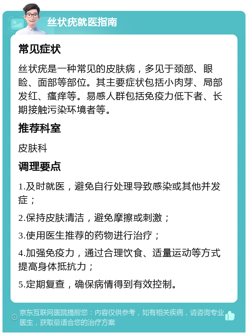 丝状疣就医指南 常见症状 丝状疣是一种常见的皮肤病，多见于颈部、眼睑、面部等部位。其主要症状包括小肉芽、局部发红、瘙痒等。易感人群包括免疫力低下者、长期接触污染环境者等。 推荐科室 皮肤科 调理要点 1.及时就医，避免自行处理导致感染或其他并发症； 2.保持皮肤清洁，避免摩擦或刺激； 3.使用医生推荐的药物进行治疗； 4.加强免疫力，通过合理饮食、适量运动等方式提高身体抵抗力； 5.定期复查，确保病情得到有效控制。