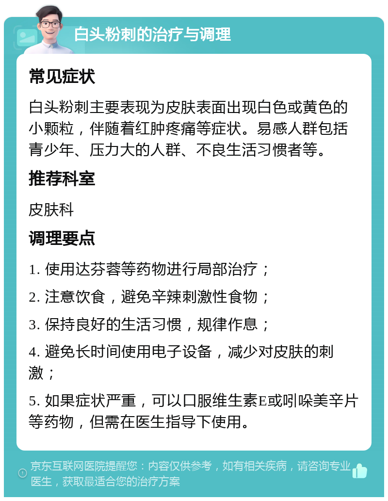 白头粉刺的治疗与调理 常见症状 白头粉刺主要表现为皮肤表面出现白色或黄色的小颗粒，伴随着红肿疼痛等症状。易感人群包括青少年、压力大的人群、不良生活习惯者等。 推荐科室 皮肤科 调理要点 1. 使用达芬蓉等药物进行局部治疗； 2. 注意饮食，避免辛辣刺激性食物； 3. 保持良好的生活习惯，规律作息； 4. 避免长时间使用电子设备，减少对皮肤的刺激； 5. 如果症状严重，可以口服维生素E或吲哚美辛片等药物，但需在医生指导下使用。