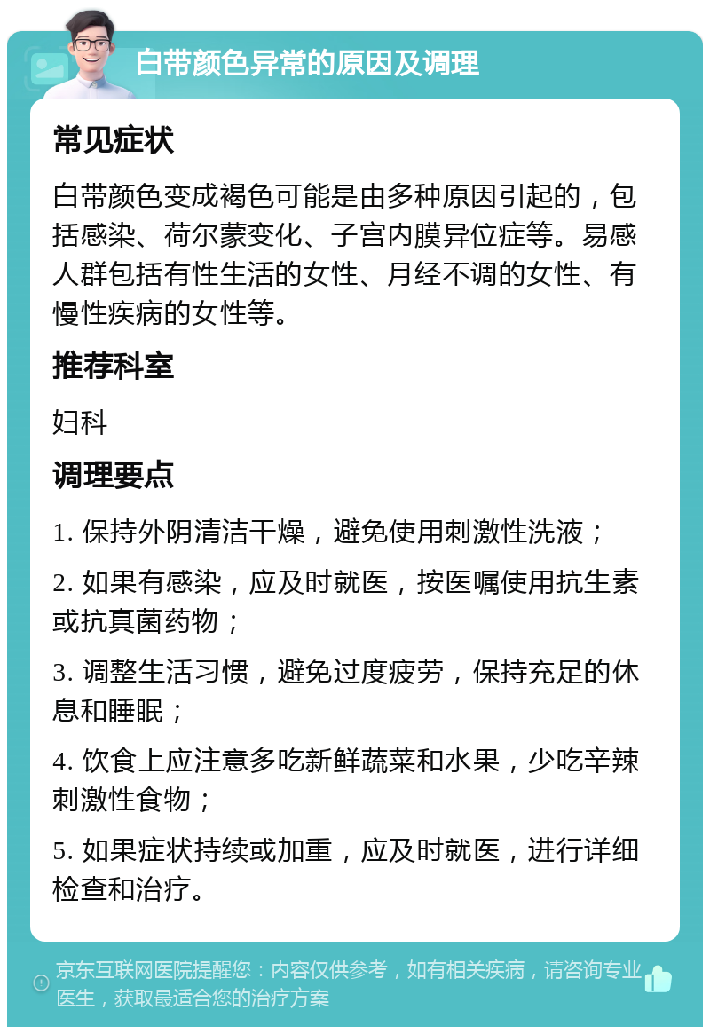 白带颜色异常的原因及调理 常见症状 白带颜色变成褐色可能是由多种原因引起的，包括感染、荷尔蒙变化、子宫内膜异位症等。易感人群包括有性生活的女性、月经不调的女性、有慢性疾病的女性等。 推荐科室 妇科 调理要点 1. 保持外阴清洁干燥，避免使用刺激性洗液； 2. 如果有感染，应及时就医，按医嘱使用抗生素或抗真菌药物； 3. 调整生活习惯，避免过度疲劳，保持充足的休息和睡眠； 4. 饮食上应注意多吃新鲜蔬菜和水果，少吃辛辣刺激性食物； 5. 如果症状持续或加重，应及时就医，进行详细检查和治疗。