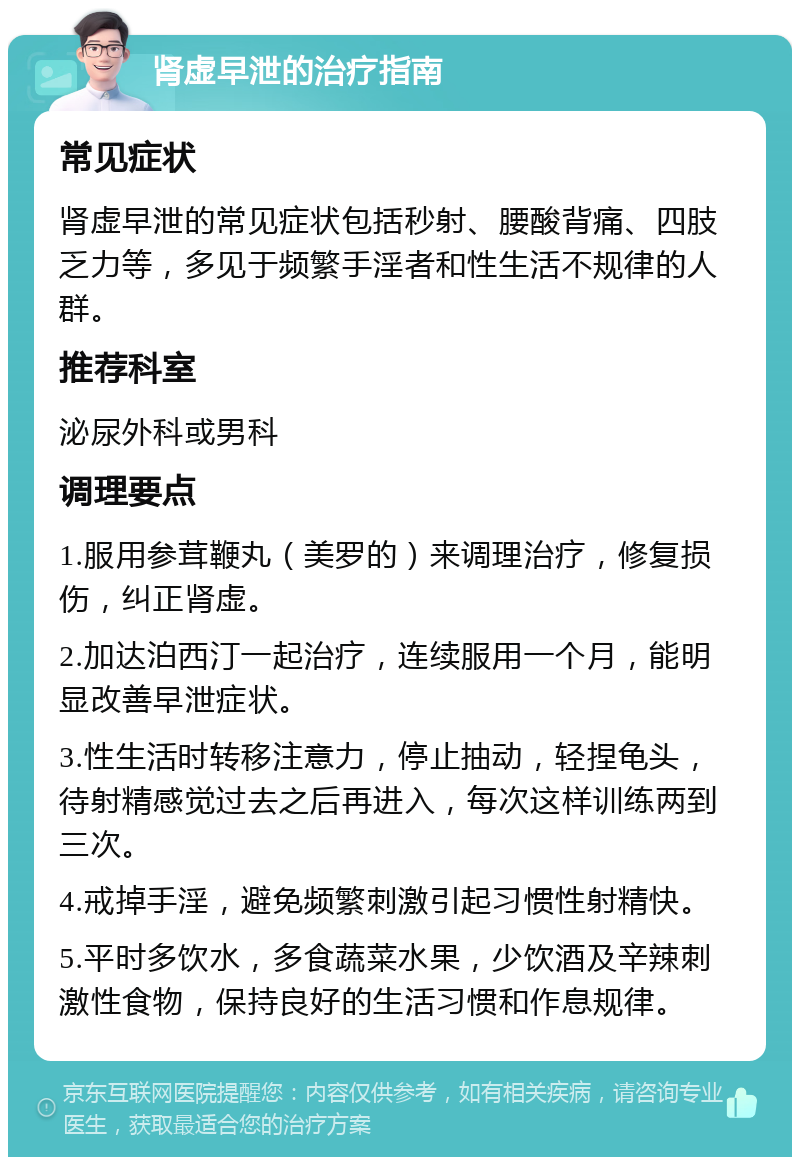 肾虚早泄的治疗指南 常见症状 肾虚早泄的常见症状包括秒射、腰酸背痛、四肢乏力等，多见于频繁手淫者和性生活不规律的人群。 推荐科室 泌尿外科或男科 调理要点 1.服用参茸鞭丸（美罗的）来调理治疗，修复损伤，纠正肾虚。 2.加达泊西汀一起治疗，连续服用一个月，能明显改善早泄症状。 3.性生活时转移注意力，停止抽动，轻捏龟头，待射精感觉过去之后再进入，每次这样训练两到三次。 4.戒掉手淫，避免频繁刺激引起习惯性射精快。 5.平时多饮水，多食蔬菜水果，少饮酒及辛辣刺激性食物，保持良好的生活习惯和作息规律。