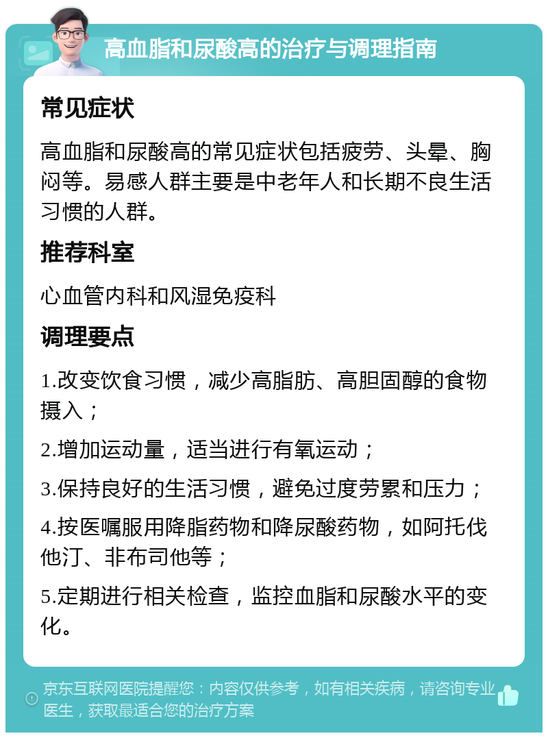 高血脂和尿酸高的治疗与调理指南 常见症状 高血脂和尿酸高的常见症状包括疲劳、头晕、胸闷等。易感人群主要是中老年人和长期不良生活习惯的人群。 推荐科室 心血管内科和风湿免疫科 调理要点 1.改变饮食习惯，减少高脂肪、高胆固醇的食物摄入； 2.增加运动量，适当进行有氧运动； 3.保持良好的生活习惯，避免过度劳累和压力； 4.按医嘱服用降脂药物和降尿酸药物，如阿托伐他汀、非布司他等； 5.定期进行相关检查，监控血脂和尿酸水平的变化。