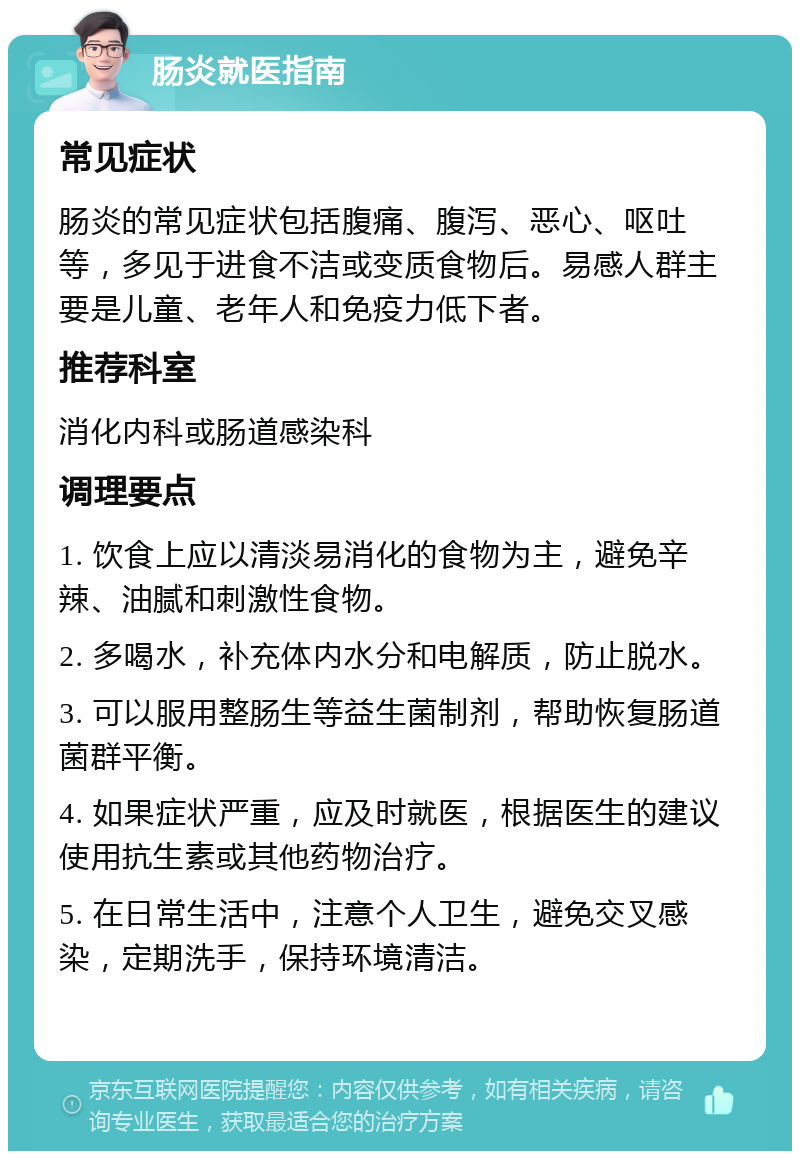 肠炎就医指南 常见症状 肠炎的常见症状包括腹痛、腹泻、恶心、呕吐等，多见于进食不洁或变质食物后。易感人群主要是儿童、老年人和免疫力低下者。 推荐科室 消化内科或肠道感染科 调理要点 1. 饮食上应以清淡易消化的食物为主，避免辛辣、油腻和刺激性食物。 2. 多喝水，补充体内水分和电解质，防止脱水。 3. 可以服用整肠生等益生菌制剂，帮助恢复肠道菌群平衡。 4. 如果症状严重，应及时就医，根据医生的建议使用抗生素或其他药物治疗。 5. 在日常生活中，注意个人卫生，避免交叉感染，定期洗手，保持环境清洁。