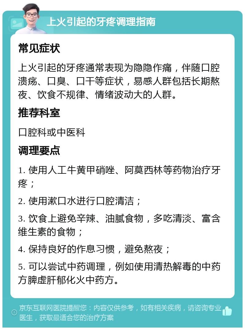 上火引起的牙疼调理指南 常见症状 上火引起的牙疼通常表现为隐隐作痛，伴随口腔溃疡、口臭、口干等症状，易感人群包括长期熬夜、饮食不规律、情绪波动大的人群。 推荐科室 口腔科或中医科 调理要点 1. 使用人工牛黄甲硝唑、阿莫西林等药物治疗牙疼； 2. 使用漱口水进行口腔清洁； 3. 饮食上避免辛辣、油腻食物，多吃清淡、富含维生素的食物； 4. 保持良好的作息习惯，避免熬夜； 5. 可以尝试中药调理，例如使用清热解毒的中药方脾虚肝郁化火中药方。