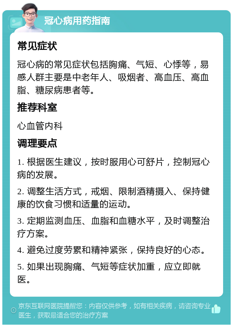 冠心病用药指南 常见症状 冠心病的常见症状包括胸痛、气短、心悸等，易感人群主要是中老年人、吸烟者、高血压、高血脂、糖尿病患者等。 推荐科室 心血管内科 调理要点 1. 根据医生建议，按时服用心可舒片，控制冠心病的发展。 2. 调整生活方式，戒烟、限制酒精摄入、保持健康的饮食习惯和适量的运动。 3. 定期监测血压、血脂和血糖水平，及时调整治疗方案。 4. 避免过度劳累和精神紧张，保持良好的心态。 5. 如果出现胸痛、气短等症状加重，应立即就医。