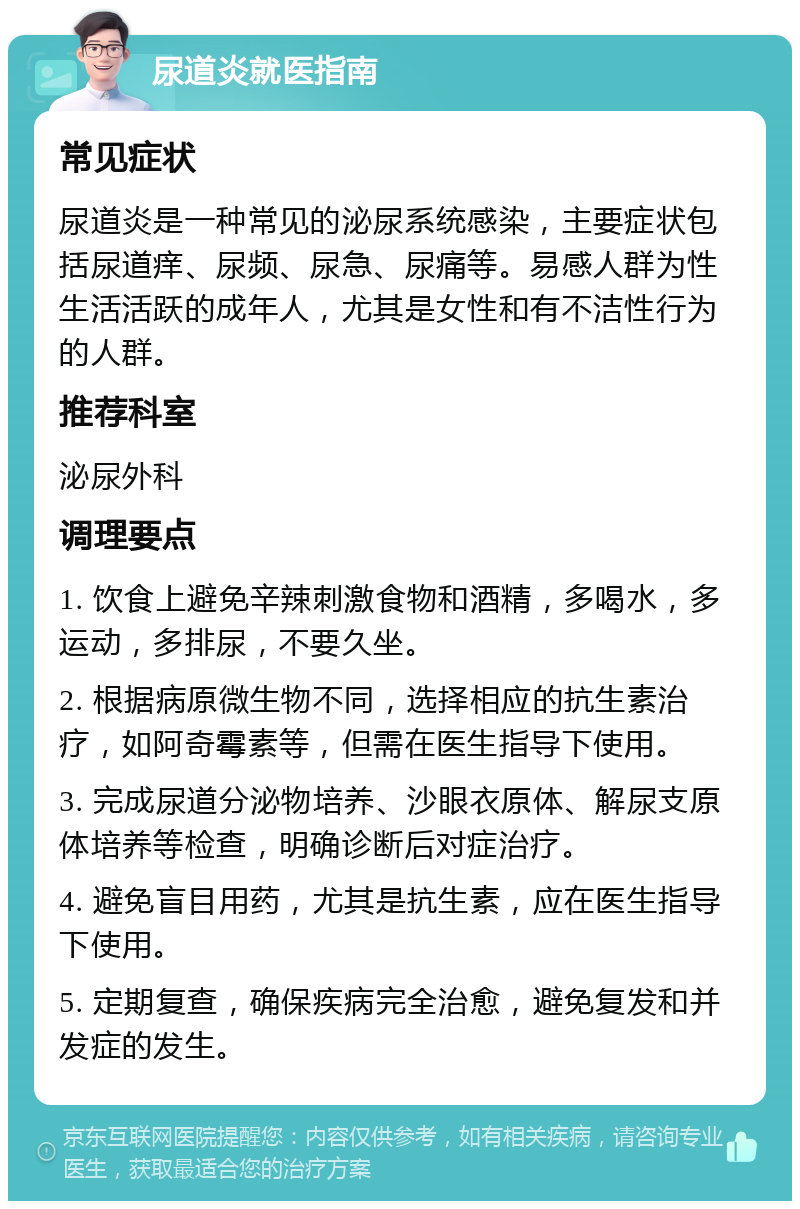 尿道炎就医指南 常见症状 尿道炎是一种常见的泌尿系统感染，主要症状包括尿道痒、尿频、尿急、尿痛等。易感人群为性生活活跃的成年人，尤其是女性和有不洁性行为的人群。 推荐科室 泌尿外科 调理要点 1. 饮食上避免辛辣刺激食物和酒精，多喝水，多运动，多排尿，不要久坐。 2. 根据病原微生物不同，选择相应的抗生素治疗，如阿奇霉素等，但需在医生指导下使用。 3. 完成尿道分泌物培养、沙眼衣原体、解尿支原体培养等检查，明确诊断后对症治疗。 4. 避免盲目用药，尤其是抗生素，应在医生指导下使用。 5. 定期复查，确保疾病完全治愈，避免复发和并发症的发生。