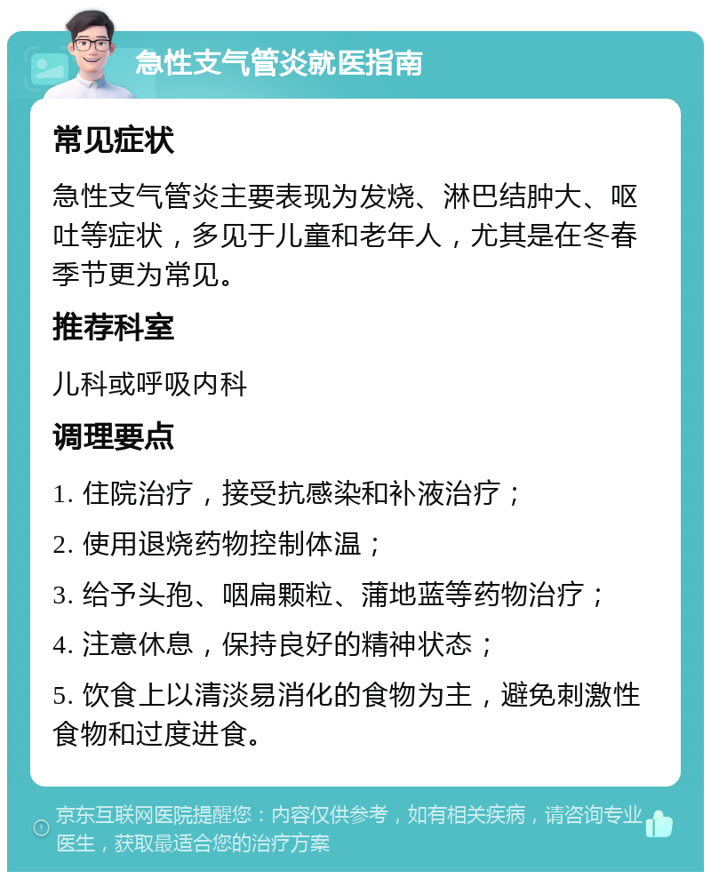 急性支气管炎就医指南 常见症状 急性支气管炎主要表现为发烧、淋巴结肿大、呕吐等症状，多见于儿童和老年人，尤其是在冬春季节更为常见。 推荐科室 儿科或呼吸内科 调理要点 1. 住院治疗，接受抗感染和补液治疗； 2. 使用退烧药物控制体温； 3. 给予头孢、咽扁颗粒、蒲地蓝等药物治疗； 4. 注意休息，保持良好的精神状态； 5. 饮食上以清淡易消化的食物为主，避免刺激性食物和过度进食。