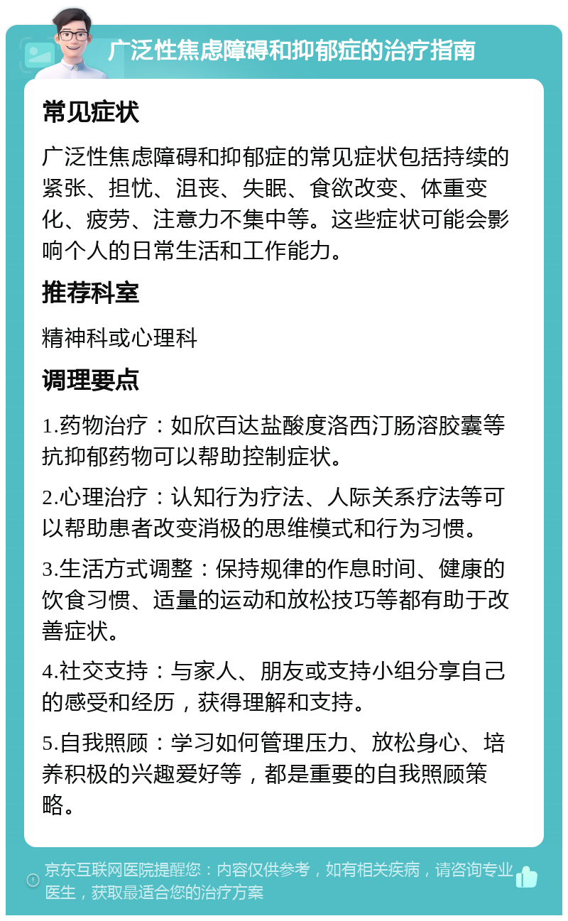 广泛性焦虑障碍和抑郁症的治疗指南 常见症状 广泛性焦虑障碍和抑郁症的常见症状包括持续的紧张、担忧、沮丧、失眠、食欲改变、体重变化、疲劳、注意力不集中等。这些症状可能会影响个人的日常生活和工作能力。 推荐科室 精神科或心理科 调理要点 1.药物治疗：如欣百达盐酸度洛西汀肠溶胶囊等抗抑郁药物可以帮助控制症状。 2.心理治疗：认知行为疗法、人际关系疗法等可以帮助患者改变消极的思维模式和行为习惯。 3.生活方式调整：保持规律的作息时间、健康的饮食习惯、适量的运动和放松技巧等都有助于改善症状。 4.社交支持：与家人、朋友或支持小组分享自己的感受和经历，获得理解和支持。 5.自我照顾：学习如何管理压力、放松身心、培养积极的兴趣爱好等，都是重要的自我照顾策略。