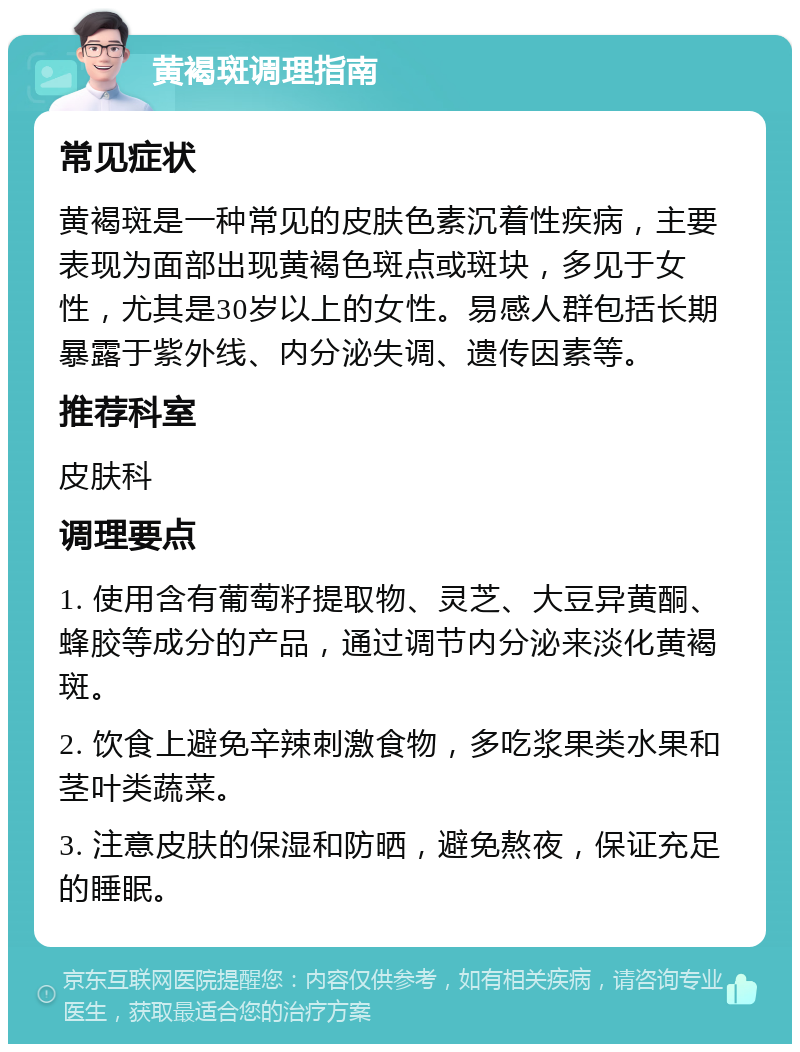 黄褐斑调理指南 常见症状 黄褐斑是一种常见的皮肤色素沉着性疾病，主要表现为面部出现黄褐色斑点或斑块，多见于女性，尤其是30岁以上的女性。易感人群包括长期暴露于紫外线、内分泌失调、遗传因素等。 推荐科室 皮肤科 调理要点 1. 使用含有葡萄籽提取物、灵芝、大豆异黄酮、蜂胶等成分的产品，通过调节内分泌来淡化黄褐斑。 2. 饮食上避免辛辣刺激食物，多吃浆果类水果和茎叶类蔬菜。 3. 注意皮肤的保湿和防晒，避免熬夜，保证充足的睡眠。