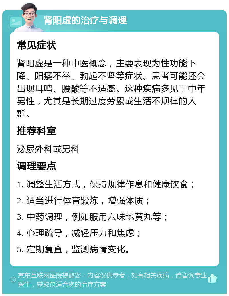 肾阳虚的治疗与调理 常见症状 肾阳虚是一种中医概念，主要表现为性功能下降、阳痿不举、勃起不坚等症状。患者可能还会出现耳鸣、腰酸等不适感。这种疾病多见于中年男性，尤其是长期过度劳累或生活不规律的人群。 推荐科室 泌尿外科或男科 调理要点 1. 调整生活方式，保持规律作息和健康饮食； 2. 适当进行体育锻炼，增强体质； 3. 中药调理，例如服用六味地黄丸等； 4. 心理疏导，减轻压力和焦虑； 5. 定期复查，监测病情变化。