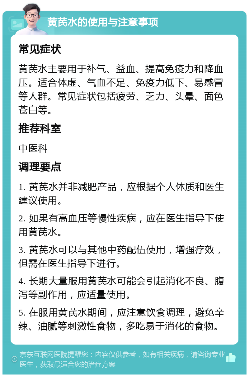 黄芪水的使用与注意事项 常见症状 黄芪水主要用于补气、益血、提高免疫力和降血压。适合体虚、气血不足、免疫力低下、易感冒等人群。常见症状包括疲劳、乏力、头晕、面色苍白等。 推荐科室 中医科 调理要点 1. 黄芪水并非减肥产品，应根据个人体质和医生建议使用。 2. 如果有高血压等慢性疾病，应在医生指导下使用黄芪水。 3. 黄芪水可以与其他中药配伍使用，增强疗效，但需在医生指导下进行。 4. 长期大量服用黄芪水可能会引起消化不良、腹泻等副作用，应适量使用。 5. 在服用黄芪水期间，应注意饮食调理，避免辛辣、油腻等刺激性食物，多吃易于消化的食物。