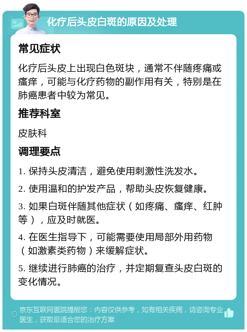 化疗后头皮白斑的原因及处理 常见症状 化疗后头皮上出现白色斑块，通常不伴随疼痛或瘙痒，可能与化疗药物的副作用有关，特别是在肺癌患者中较为常见。 推荐科室 皮肤科 调理要点 1. 保持头皮清洁，避免使用刺激性洗发水。 2. 使用温和的护发产品，帮助头皮恢复健康。 3. 如果白斑伴随其他症状（如疼痛、瘙痒、红肿等），应及时就医。 4. 在医生指导下，可能需要使用局部外用药物（如激素类药物）来缓解症状。 5. 继续进行肺癌的治疗，并定期复查头皮白斑的变化情况。