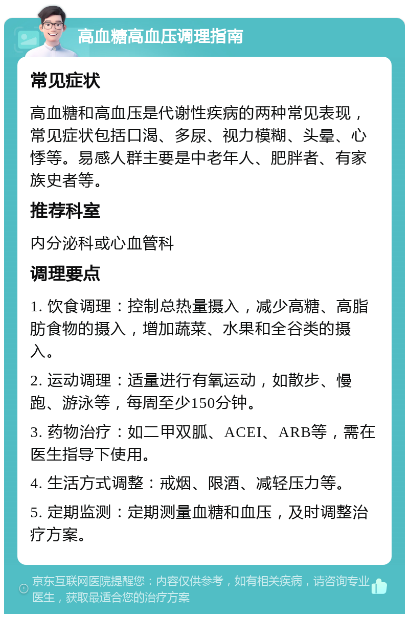 高血糖高血压调理指南 常见症状 高血糖和高血压是代谢性疾病的两种常见表现，常见症状包括口渴、多尿、视力模糊、头晕、心悸等。易感人群主要是中老年人、肥胖者、有家族史者等。 推荐科室 内分泌科或心血管科 调理要点 1. 饮食调理：控制总热量摄入，减少高糖、高脂肪食物的摄入，增加蔬菜、水果和全谷类的摄入。 2. 运动调理：适量进行有氧运动，如散步、慢跑、游泳等，每周至少150分钟。 3. 药物治疗：如二甲双胍、ACEI、ARB等，需在医生指导下使用。 4. 生活方式调整：戒烟、限酒、减轻压力等。 5. 定期监测：定期测量血糖和血压，及时调整治疗方案。