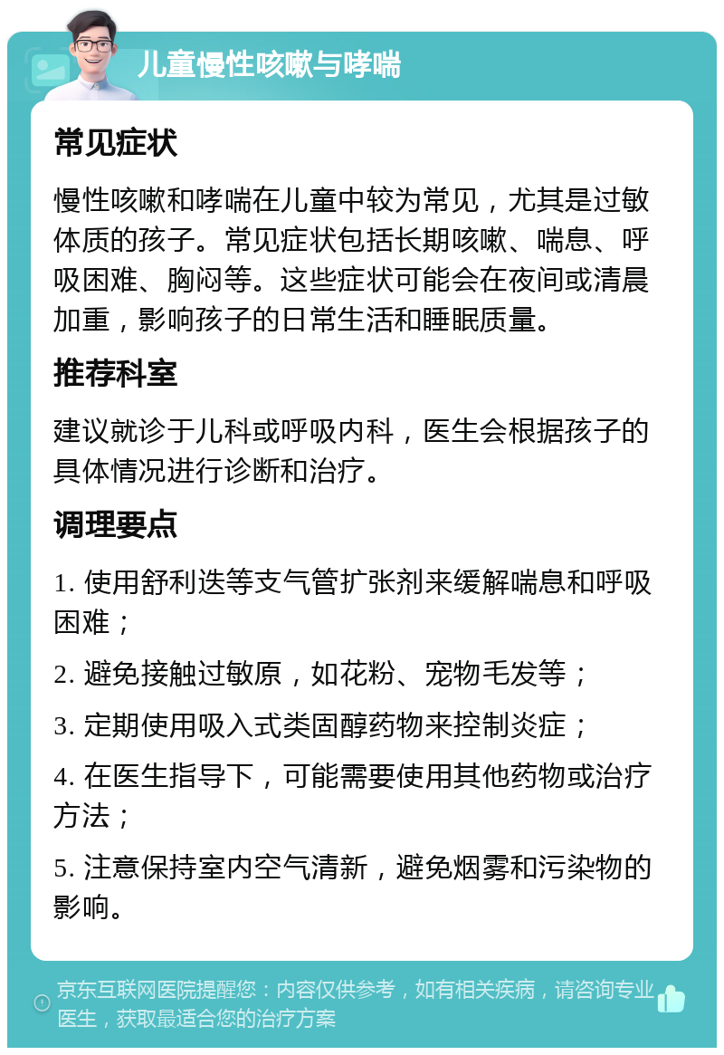 儿童慢性咳嗽与哮喘 常见症状 慢性咳嗽和哮喘在儿童中较为常见，尤其是过敏体质的孩子。常见症状包括长期咳嗽、喘息、呼吸困难、胸闷等。这些症状可能会在夜间或清晨加重，影响孩子的日常生活和睡眠质量。 推荐科室 建议就诊于儿科或呼吸内科，医生会根据孩子的具体情况进行诊断和治疗。 调理要点 1. 使用舒利迭等支气管扩张剂来缓解喘息和呼吸困难； 2. 避免接触过敏原，如花粉、宠物毛发等； 3. 定期使用吸入式类固醇药物来控制炎症； 4. 在医生指导下，可能需要使用其他药物或治疗方法； 5. 注意保持室内空气清新，避免烟雾和污染物的影响。