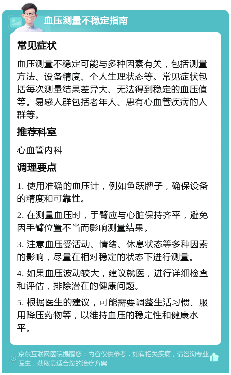 血压测量不稳定指南 常见症状 血压测量不稳定可能与多种因素有关，包括测量方法、设备精度、个人生理状态等。常见症状包括每次测量结果差异大、无法得到稳定的血压值等。易感人群包括老年人、患有心血管疾病的人群等。 推荐科室 心血管内科 调理要点 1. 使用准确的血压计，例如鱼跃牌子，确保设备的精度和可靠性。 2. 在测量血压时，手臂应与心脏保持齐平，避免因手臂位置不当而影响测量结果。 3. 注意血压受活动、情绪、休息状态等多种因素的影响，尽量在相对稳定的状态下进行测量。 4. 如果血压波动较大，建议就医，进行详细检查和评估，排除潜在的健康问题。 5. 根据医生的建议，可能需要调整生活习惯、服用降压药物等，以维持血压的稳定性和健康水平。