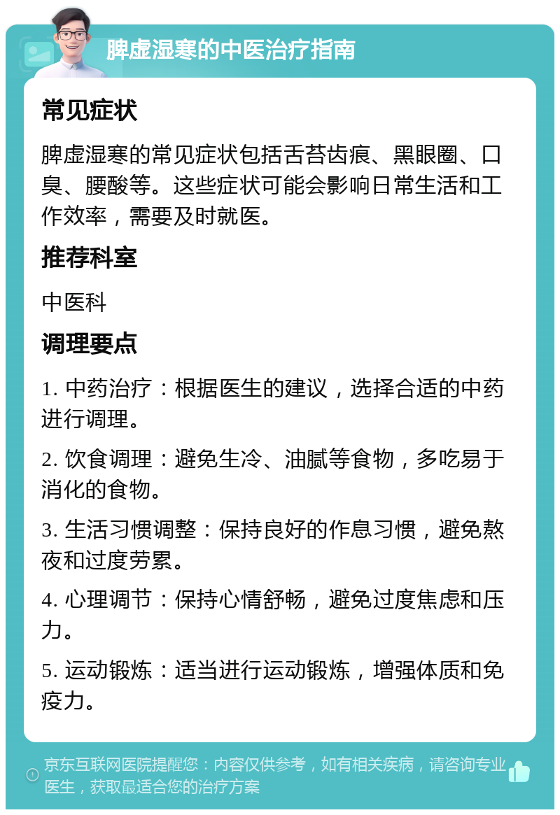 脾虚湿寒的中医治疗指南 常见症状 脾虚湿寒的常见症状包括舌苔齿痕、黑眼圈、口臭、腰酸等。这些症状可能会影响日常生活和工作效率，需要及时就医。 推荐科室 中医科 调理要点 1. 中药治疗：根据医生的建议，选择合适的中药进行调理。 2. 饮食调理：避免生冷、油腻等食物，多吃易于消化的食物。 3. 生活习惯调整：保持良好的作息习惯，避免熬夜和过度劳累。 4. 心理调节：保持心情舒畅，避免过度焦虑和压力。 5. 运动锻炼：适当进行运动锻炼，增强体质和免疫力。