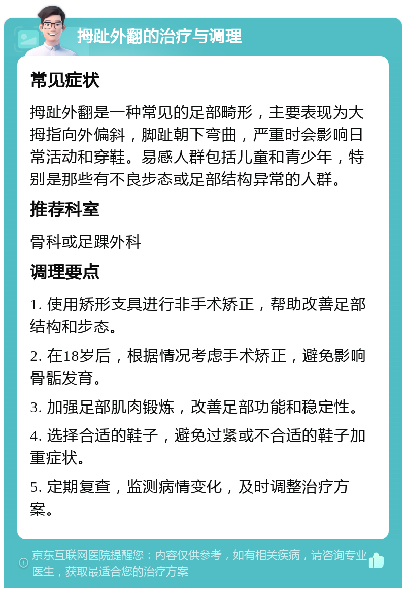 拇趾外翻的治疗与调理 常见症状 拇趾外翻是一种常见的足部畸形，主要表现为大拇指向外偏斜，脚趾朝下弯曲，严重时会影响日常活动和穿鞋。易感人群包括儿童和青少年，特别是那些有不良步态或足部结构异常的人群。 推荐科室 骨科或足踝外科 调理要点 1. 使用矫形支具进行非手术矫正，帮助改善足部结构和步态。 2. 在18岁后，根据情况考虑手术矫正，避免影响骨骺发育。 3. 加强足部肌肉锻炼，改善足部功能和稳定性。 4. 选择合适的鞋子，避免过紧或不合适的鞋子加重症状。 5. 定期复查，监测病情变化，及时调整治疗方案。