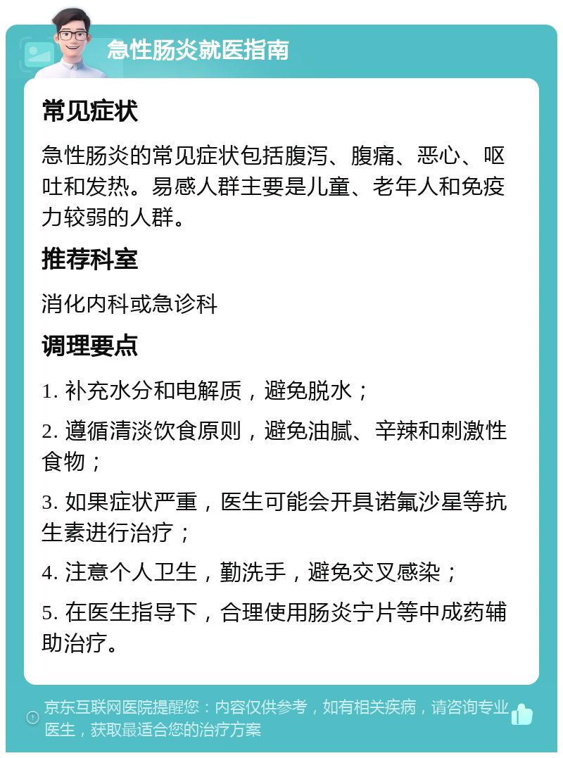 急性肠炎就医指南 常见症状 急性肠炎的常见症状包括腹泻、腹痛、恶心、呕吐和发热。易感人群主要是儿童、老年人和免疫力较弱的人群。 推荐科室 消化内科或急诊科 调理要点 1. 补充水分和电解质，避免脱水； 2. 遵循清淡饮食原则，避免油腻、辛辣和刺激性食物； 3. 如果症状严重，医生可能会开具诺氟沙星等抗生素进行治疗； 4. 注意个人卫生，勤洗手，避免交叉感染； 5. 在医生指导下，合理使用肠炎宁片等中成药辅助治疗。