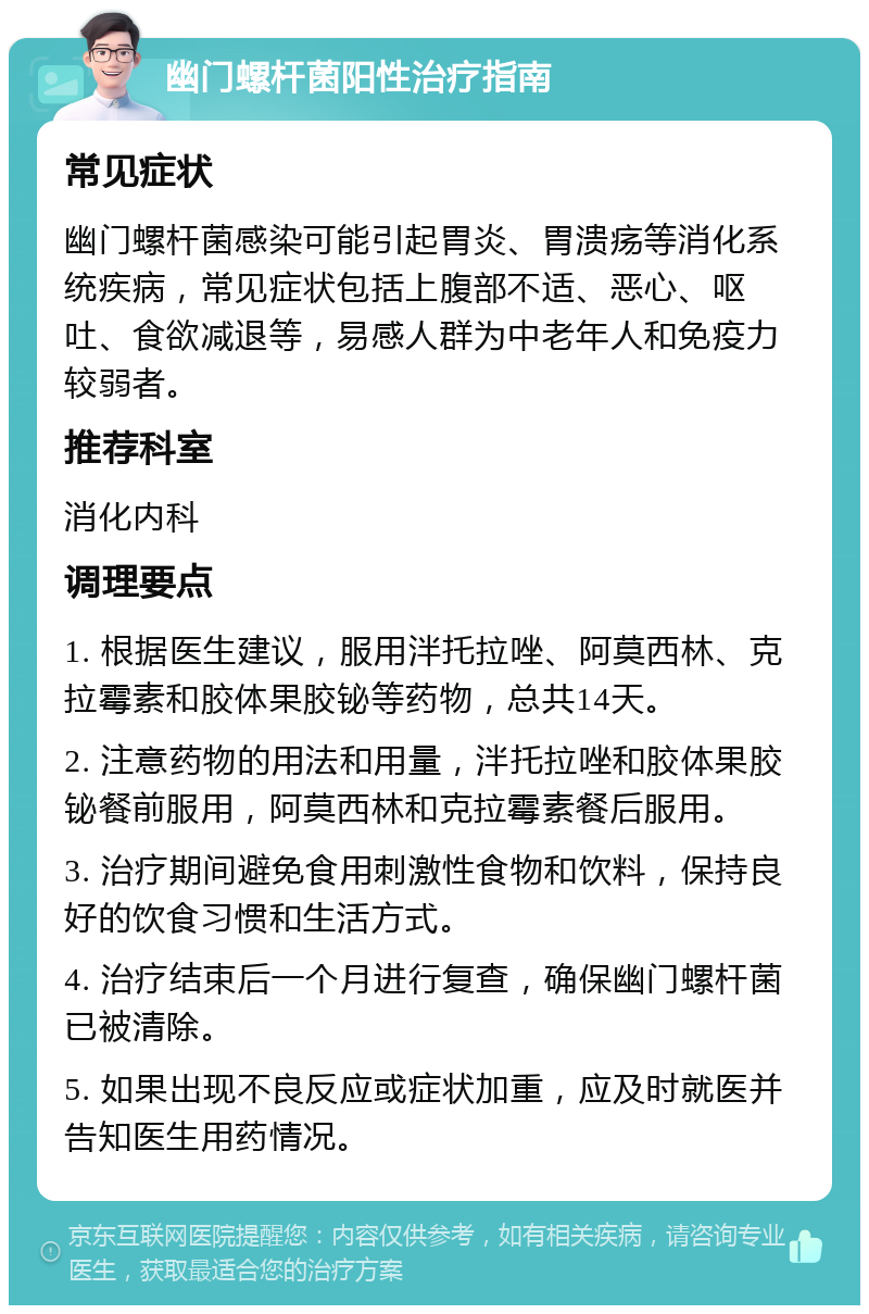 幽门螺杆菌阳性治疗指南 常见症状 幽门螺杆菌感染可能引起胃炎、胃溃疡等消化系统疾病，常见症状包括上腹部不适、恶心、呕吐、食欲减退等，易感人群为中老年人和免疫力较弱者。 推荐科室 消化内科 调理要点 1. 根据医生建议，服用泮托拉唑、阿莫西林、克拉霉素和胶体果胶铋等药物，总共14天。 2. 注意药物的用法和用量，泮托拉唑和胶体果胶铋餐前服用，阿莫西林和克拉霉素餐后服用。 3. 治疗期间避免食用刺激性食物和饮料，保持良好的饮食习惯和生活方式。 4. 治疗结束后一个月进行复查，确保幽门螺杆菌已被清除。 5. 如果出现不良反应或症状加重，应及时就医并告知医生用药情况。