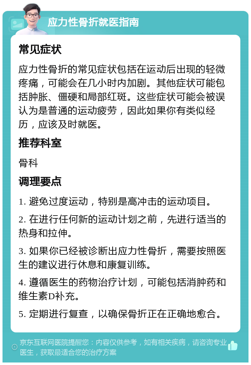 应力性骨折就医指南 常见症状 应力性骨折的常见症状包括在运动后出现的轻微疼痛，可能会在几小时内加剧。其他症状可能包括肿胀、僵硬和局部红斑。这些症状可能会被误认为是普通的运动疲劳，因此如果你有类似经历，应该及时就医。 推荐科室 骨科 调理要点 1. 避免过度运动，特别是高冲击的运动项目。 2. 在进行任何新的运动计划之前，先进行适当的热身和拉伸。 3. 如果你已经被诊断出应力性骨折，需要按照医生的建议进行休息和康复训练。 4. 遵循医生的药物治疗计划，可能包括消肿药和维生素D补充。 5. 定期进行复查，以确保骨折正在正确地愈合。