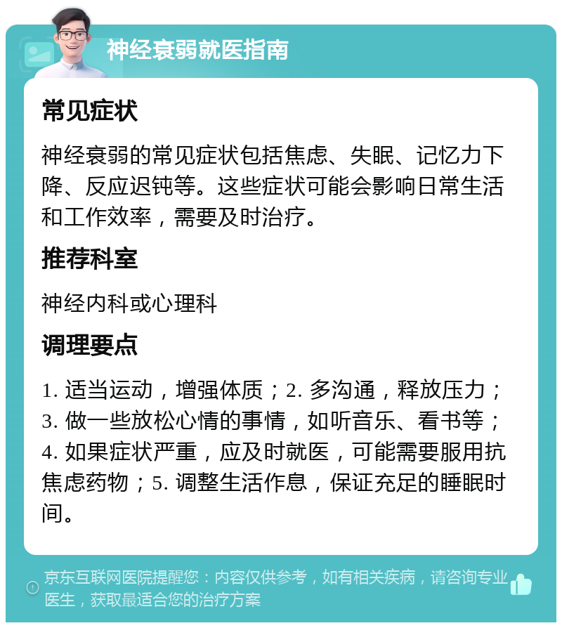 神经衰弱就医指南 常见症状 神经衰弱的常见症状包括焦虑、失眠、记忆力下降、反应迟钝等。这些症状可能会影响日常生活和工作效率，需要及时治疗。 推荐科室 神经内科或心理科 调理要点 1. 适当运动，增强体质；2. 多沟通，释放压力；3. 做一些放松心情的事情，如听音乐、看书等；4. 如果症状严重，应及时就医，可能需要服用抗焦虑药物；5. 调整生活作息，保证充足的睡眠时间。