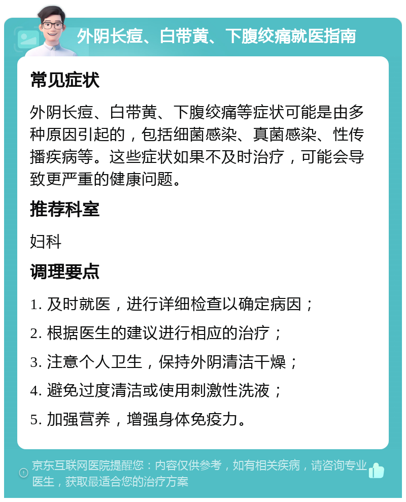 外阴长痘、白带黄、下腹绞痛就医指南 常见症状 外阴长痘、白带黄、下腹绞痛等症状可能是由多种原因引起的，包括细菌感染、真菌感染、性传播疾病等。这些症状如果不及时治疗，可能会导致更严重的健康问题。 推荐科室 妇科 调理要点 1. 及时就医，进行详细检查以确定病因； 2. 根据医生的建议进行相应的治疗； 3. 注意个人卫生，保持外阴清洁干燥； 4. 避免过度清洁或使用刺激性洗液； 5. 加强营养，增强身体免疫力。