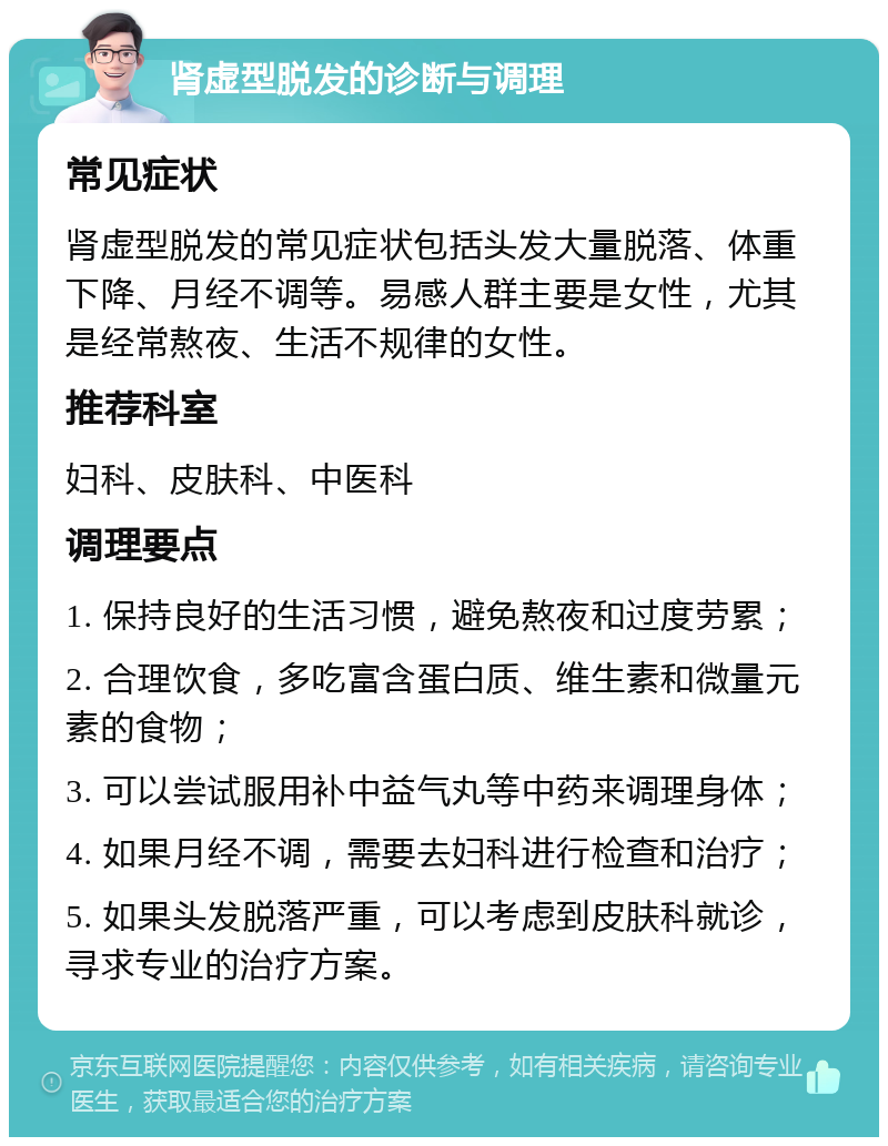 肾虚型脱发的诊断与调理 常见症状 肾虚型脱发的常见症状包括头发大量脱落、体重下降、月经不调等。易感人群主要是女性，尤其是经常熬夜、生活不规律的女性。 推荐科室 妇科、皮肤科、中医科 调理要点 1. 保持良好的生活习惯，避免熬夜和过度劳累； 2. 合理饮食，多吃富含蛋白质、维生素和微量元素的食物； 3. 可以尝试服用补中益气丸等中药来调理身体； 4. 如果月经不调，需要去妇科进行检查和治疗； 5. 如果头发脱落严重，可以考虑到皮肤科就诊，寻求专业的治疗方案。