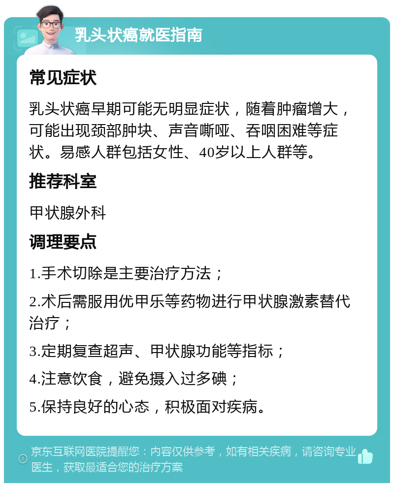 乳头状癌就医指南 常见症状 乳头状癌早期可能无明显症状，随着肿瘤增大，可能出现颈部肿块、声音嘶哑、吞咽困难等症状。易感人群包括女性、40岁以上人群等。 推荐科室 甲状腺外科 调理要点 1.手术切除是主要治疗方法； 2.术后需服用优甲乐等药物进行甲状腺激素替代治疗； 3.定期复查超声、甲状腺功能等指标； 4.注意饮食，避免摄入过多碘； 5.保持良好的心态，积极面对疾病。