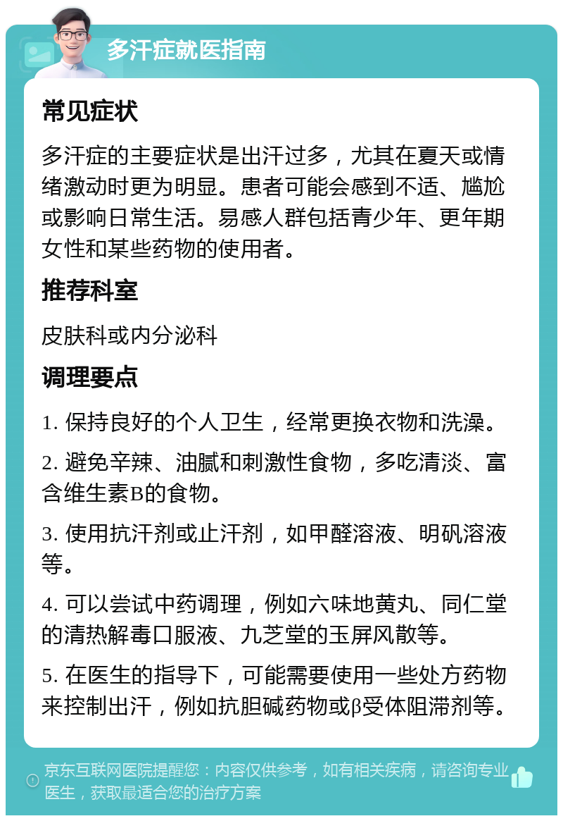 多汗症就医指南 常见症状 多汗症的主要症状是出汗过多，尤其在夏天或情绪激动时更为明显。患者可能会感到不适、尴尬或影响日常生活。易感人群包括青少年、更年期女性和某些药物的使用者。 推荐科室 皮肤科或内分泌科 调理要点 1. 保持良好的个人卫生，经常更换衣物和洗澡。 2. 避免辛辣、油腻和刺激性食物，多吃清淡、富含维生素B的食物。 3. 使用抗汗剂或止汗剂，如甲醛溶液、明矾溶液等。 4. 可以尝试中药调理，例如六味地黄丸、同仁堂的清热解毒口服液、九芝堂的玉屏风散等。 5. 在医生的指导下，可能需要使用一些处方药物来控制出汗，例如抗胆碱药物或β受体阻滞剂等。