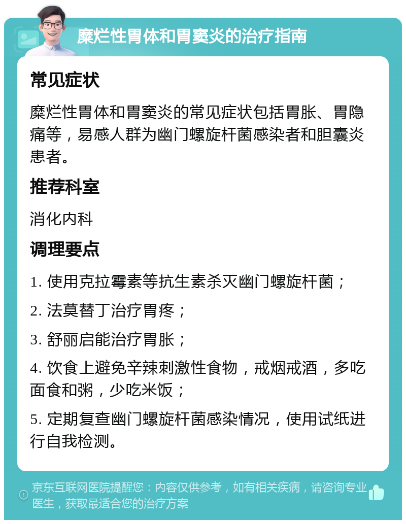 糜烂性胃体和胃窦炎的治疗指南 常见症状 糜烂性胃体和胃窦炎的常见症状包括胃胀、胃隐痛等，易感人群为幽门螺旋杆菌感染者和胆囊炎患者。 推荐科室 消化内科 调理要点 1. 使用克拉霉素等抗生素杀灭幽门螺旋杆菌； 2. 法莫替丁治疗胃疼； 3. 舒丽启能治疗胃胀； 4. 饮食上避免辛辣刺激性食物，戒烟戒酒，多吃面食和粥，少吃米饭； 5. 定期复查幽门螺旋杆菌感染情况，使用试纸进行自我检测。