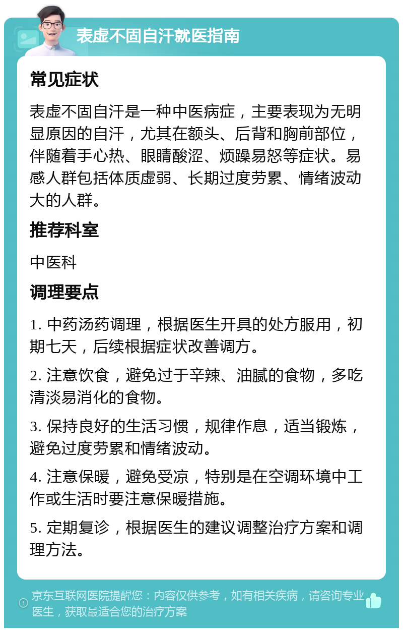 表虚不固自汗就医指南 常见症状 表虚不固自汗是一种中医病症，主要表现为无明显原因的自汗，尤其在额头、后背和胸前部位，伴随着手心热、眼睛酸涩、烦躁易怒等症状。易感人群包括体质虚弱、长期过度劳累、情绪波动大的人群。 推荐科室 中医科 调理要点 1. 中药汤药调理，根据医生开具的处方服用，初期七天，后续根据症状改善调方。 2. 注意饮食，避免过于辛辣、油腻的食物，多吃清淡易消化的食物。 3. 保持良好的生活习惯，规律作息，适当锻炼，避免过度劳累和情绪波动。 4. 注意保暖，避免受凉，特别是在空调环境中工作或生活时要注意保暖措施。 5. 定期复诊，根据医生的建议调整治疗方案和调理方法。