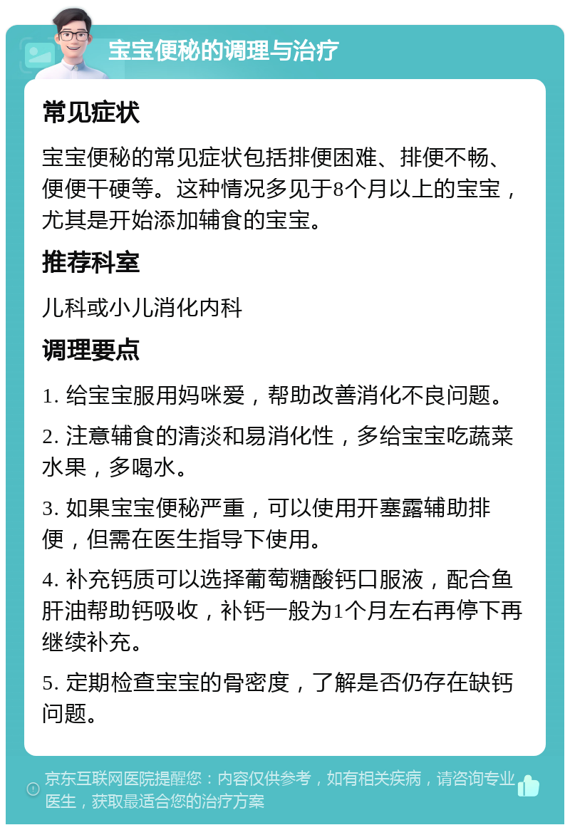 宝宝便秘的调理与治疗 常见症状 宝宝便秘的常见症状包括排便困难、排便不畅、便便干硬等。这种情况多见于8个月以上的宝宝，尤其是开始添加辅食的宝宝。 推荐科室 儿科或小儿消化内科 调理要点 1. 给宝宝服用妈咪爱，帮助改善消化不良问题。 2. 注意辅食的清淡和易消化性，多给宝宝吃蔬菜水果，多喝水。 3. 如果宝宝便秘严重，可以使用开塞露辅助排便，但需在医生指导下使用。 4. 补充钙质可以选择葡萄糖酸钙口服液，配合鱼肝油帮助钙吸收，补钙一般为1个月左右再停下再继续补充。 5. 定期检查宝宝的骨密度，了解是否仍存在缺钙问题。