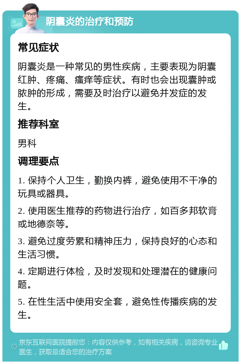 阴囊炎的治疗和预防 常见症状 阴囊炎是一种常见的男性疾病，主要表现为阴囊红肿、疼痛、瘙痒等症状。有时也会出现囊肿或脓肿的形成，需要及时治疗以避免并发症的发生。 推荐科室 男科 调理要点 1. 保持个人卫生，勤换内裤，避免使用不干净的玩具或器具。 2. 使用医生推荐的药物进行治疗，如百多邦软膏或地德奈等。 3. 避免过度劳累和精神压力，保持良好的心态和生活习惯。 4. 定期进行体检，及时发现和处理潜在的健康问题。 5. 在性生活中使用安全套，避免性传播疾病的发生。