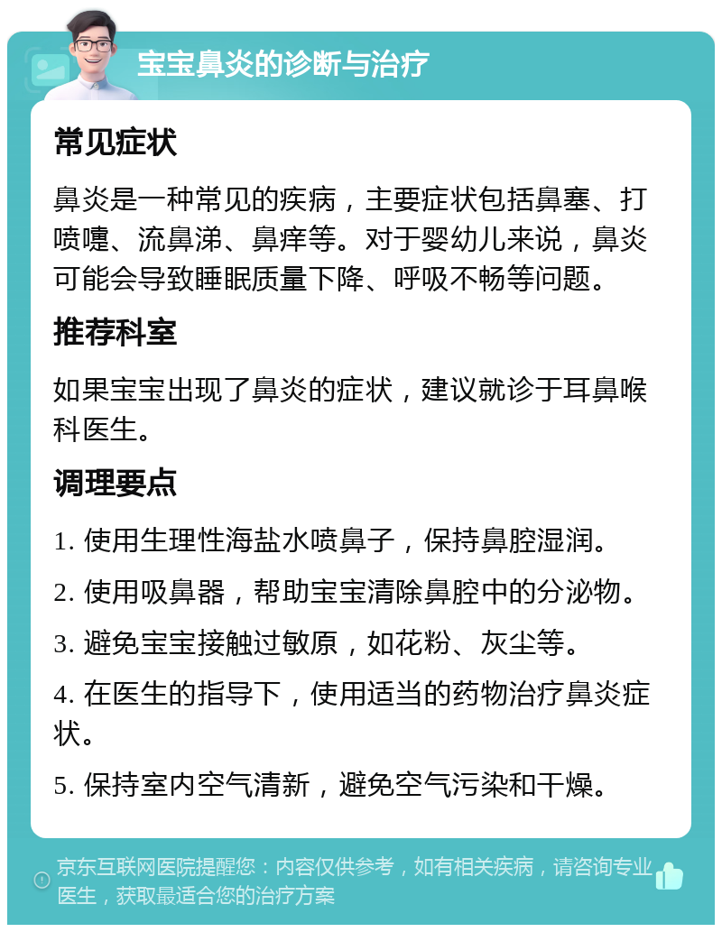 宝宝鼻炎的诊断与治疗 常见症状 鼻炎是一种常见的疾病，主要症状包括鼻塞、打喷嚏、流鼻涕、鼻痒等。对于婴幼儿来说，鼻炎可能会导致睡眠质量下降、呼吸不畅等问题。 推荐科室 如果宝宝出现了鼻炎的症状，建议就诊于耳鼻喉科医生。 调理要点 1. 使用生理性海盐水喷鼻子，保持鼻腔湿润。 2. 使用吸鼻器，帮助宝宝清除鼻腔中的分泌物。 3. 避免宝宝接触过敏原，如花粉、灰尘等。 4. 在医生的指导下，使用适当的药物治疗鼻炎症状。 5. 保持室内空气清新，避免空气污染和干燥。