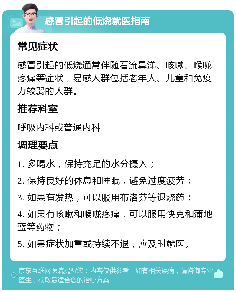 感冒引起的低烧就医指南 常见症状 感冒引起的低烧通常伴随着流鼻涕、咳嗽、喉咙疼痛等症状，易感人群包括老年人、儿童和免疫力较弱的人群。 推荐科室 呼吸内科或普通内科 调理要点 1. 多喝水，保持充足的水分摄入； 2. 保持良好的休息和睡眠，避免过度疲劳； 3. 如果有发热，可以服用布洛芬等退烧药； 4. 如果有咳嗽和喉咙疼痛，可以服用快克和蒲地蓝等药物； 5. 如果症状加重或持续不退，应及时就医。