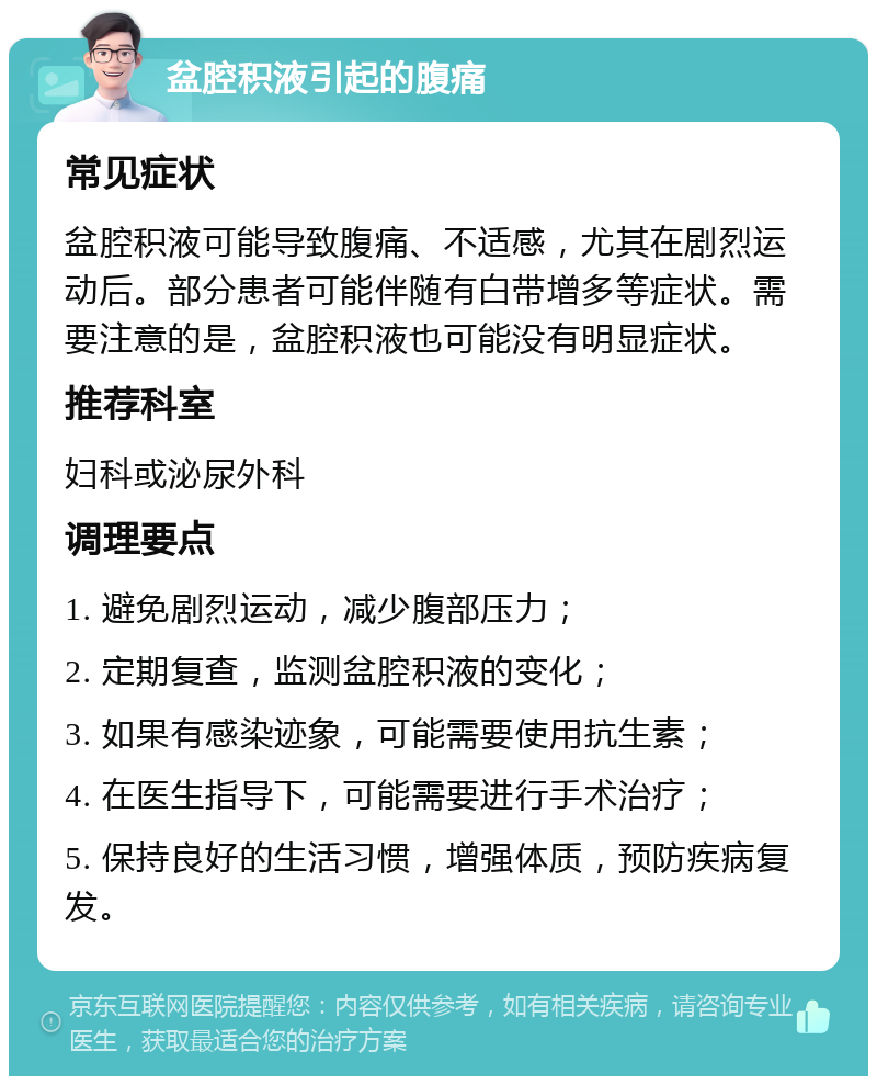 盆腔积液引起的腹痛 常见症状 盆腔积液可能导致腹痛、不适感，尤其在剧烈运动后。部分患者可能伴随有白带增多等症状。需要注意的是，盆腔积液也可能没有明显症状。 推荐科室 妇科或泌尿外科 调理要点 1. 避免剧烈运动，减少腹部压力； 2. 定期复查，监测盆腔积液的变化； 3. 如果有感染迹象，可能需要使用抗生素； 4. 在医生指导下，可能需要进行手术治疗； 5. 保持良好的生活习惯，增强体质，预防疾病复发。