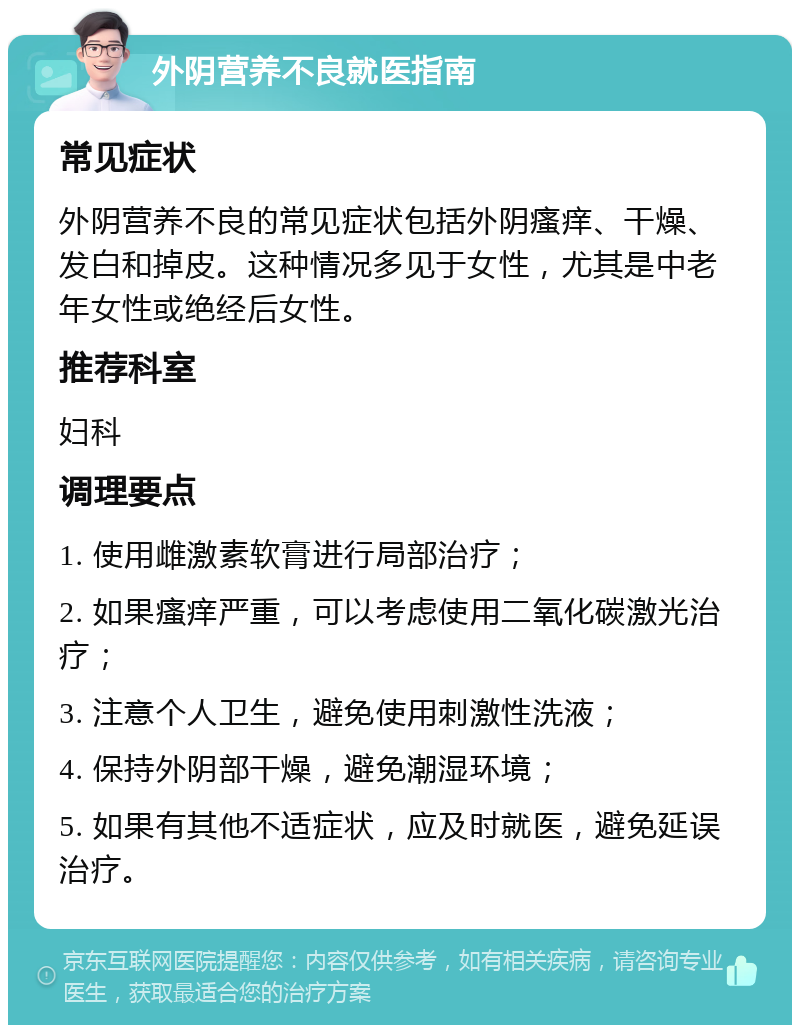 外阴营养不良就医指南 常见症状 外阴营养不良的常见症状包括外阴瘙痒、干燥、发白和掉皮。这种情况多见于女性，尤其是中老年女性或绝经后女性。 推荐科室 妇科 调理要点 1. 使用雌激素软膏进行局部治疗； 2. 如果瘙痒严重，可以考虑使用二氧化碳激光治疗； 3. 注意个人卫生，避免使用刺激性洗液； 4. 保持外阴部干燥，避免潮湿环境； 5. 如果有其他不适症状，应及时就医，避免延误治疗。