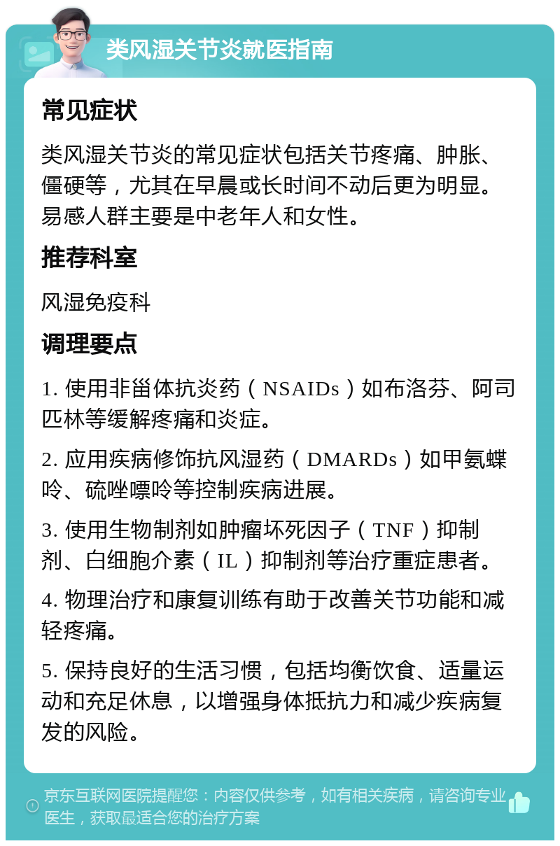 类风湿关节炎就医指南 常见症状 类风湿关节炎的常见症状包括关节疼痛、肿胀、僵硬等，尤其在早晨或长时间不动后更为明显。易感人群主要是中老年人和女性。 推荐科室 风湿免疫科 调理要点 1. 使用非甾体抗炎药（NSAIDs）如布洛芬、阿司匹林等缓解疼痛和炎症。 2. 应用疾病修饰抗风湿药（DMARDs）如甲氨蝶呤、硫唑嘌呤等控制疾病进展。 3. 使用生物制剂如肿瘤坏死因子（TNF）抑制剂、白细胞介素（IL）抑制剂等治疗重症患者。 4. 物理治疗和康复训练有助于改善关节功能和减轻疼痛。 5. 保持良好的生活习惯，包括均衡饮食、适量运动和充足休息，以增强身体抵抗力和减少疾病复发的风险。